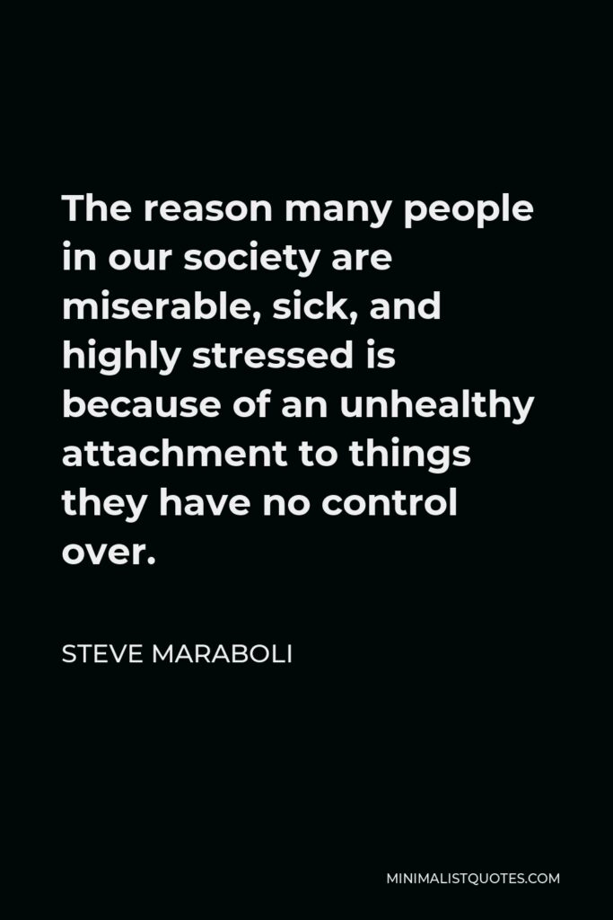Steve Maraboli Quote - The reason many people in our society are miserable, sick, and highly stressed is because of an unhealthy attachment to things they have no control over.