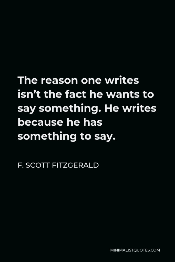 F. Scott Fitzgerald Quote - The reason one writes isn’t the fact he wants to say something. He writes because he has something to say.