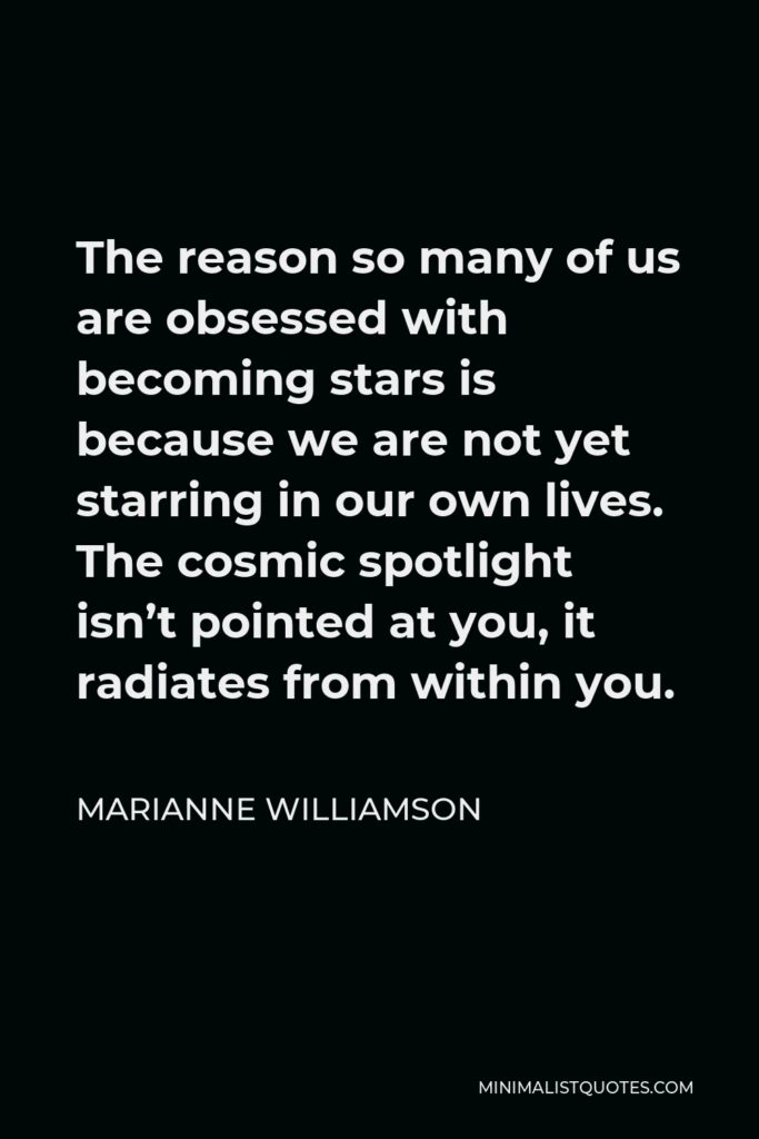 Marianne Williamson Quote - The reason so many of us are obsessed with becoming stars is because we are not yet starring in our own lives. The cosmic spotlight isn’t pointed at you, it radiates from within you.
