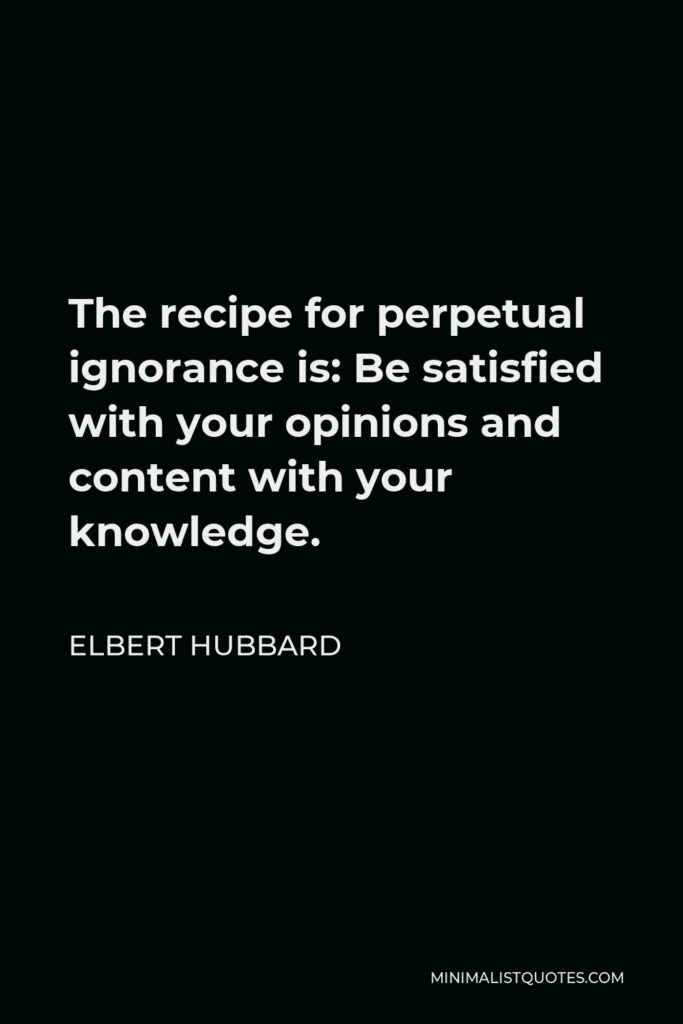 Elbert Hubbard Quote - The recipe for perpetual ignorance is: Be satisfied with your opinions and content with your knowledge.