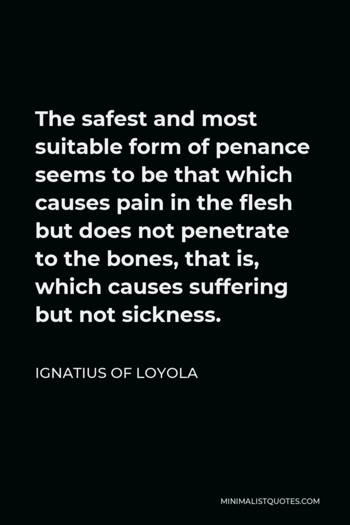 Ignatius of Loyola Quote - The safest and most suitable form of penance seems to be that which causes pain in the flesh but does not penetrate to the bones, that is, which causes suffering but not sickness.