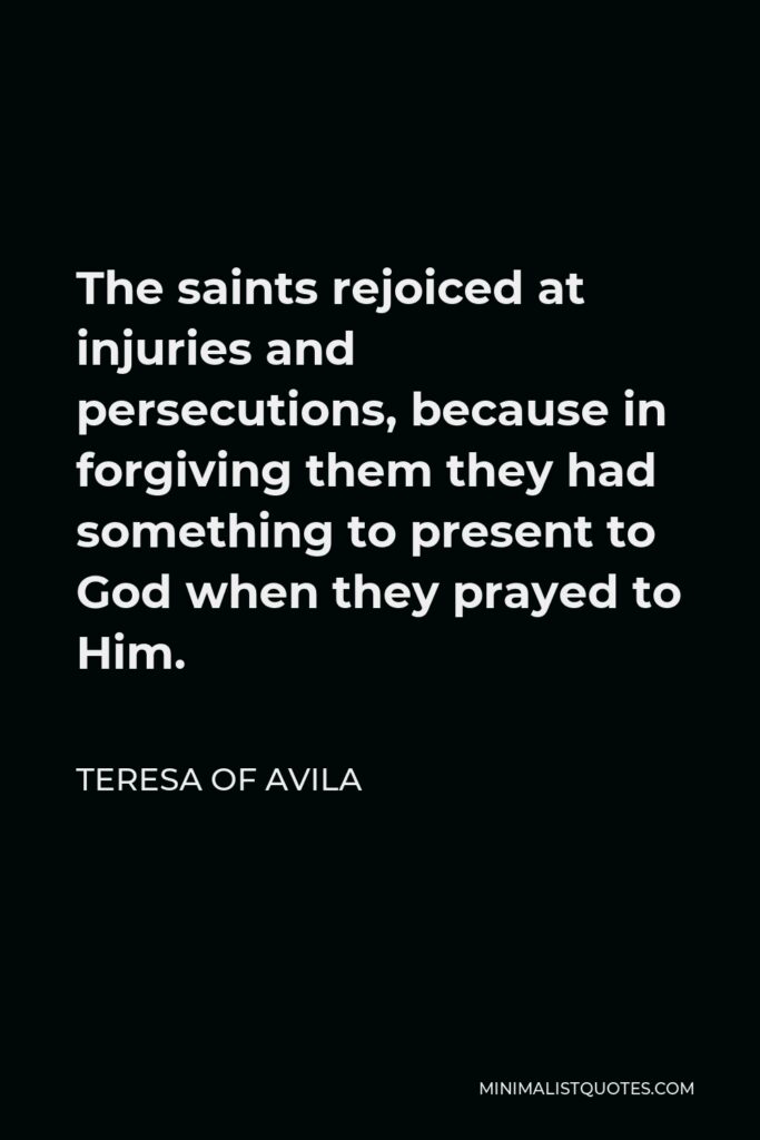Teresa of Avila Quote - The saints rejoiced at injuries and persecutions, because in forgiving them they had something to present to God when they prayed to Him.