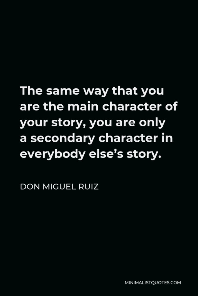 Don Miguel Ruiz Quote - The same way that you are the main character of your story, you are only a secondary character in everybody else’s story.