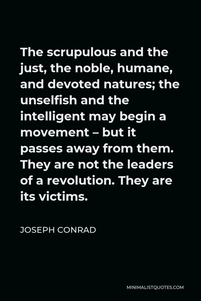 Joseph Conrad Quote - The scrupulous and the just, the noble, humane, and devoted natures; the unselfish and the intelligent may begin a movement – but it passes away from them. They are not the leaders of a revolution. They are its victims.