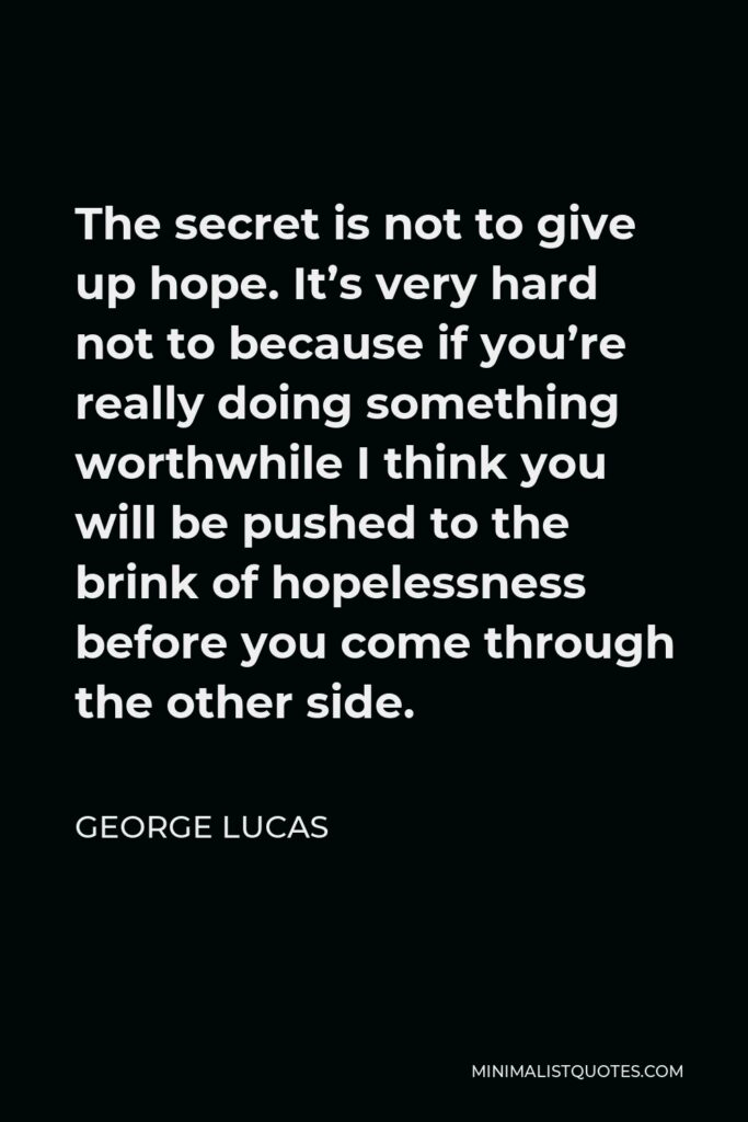 George Lucas Quote - The secret is not to give up hope. It’s very hard not to because if you’re really doing something worthwhile I think you will be pushed to the brink of hopelessness before you come through the other side.