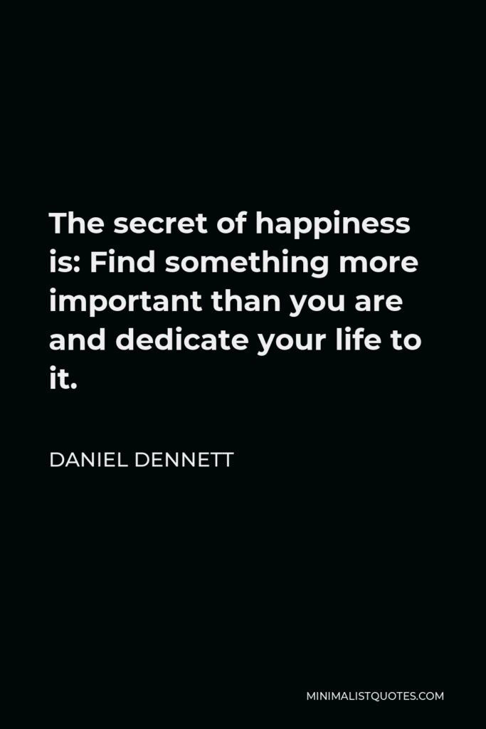 Daniel Dennett Quote - The secret of happiness is: Find something more important than you are and dedicate your life to it.