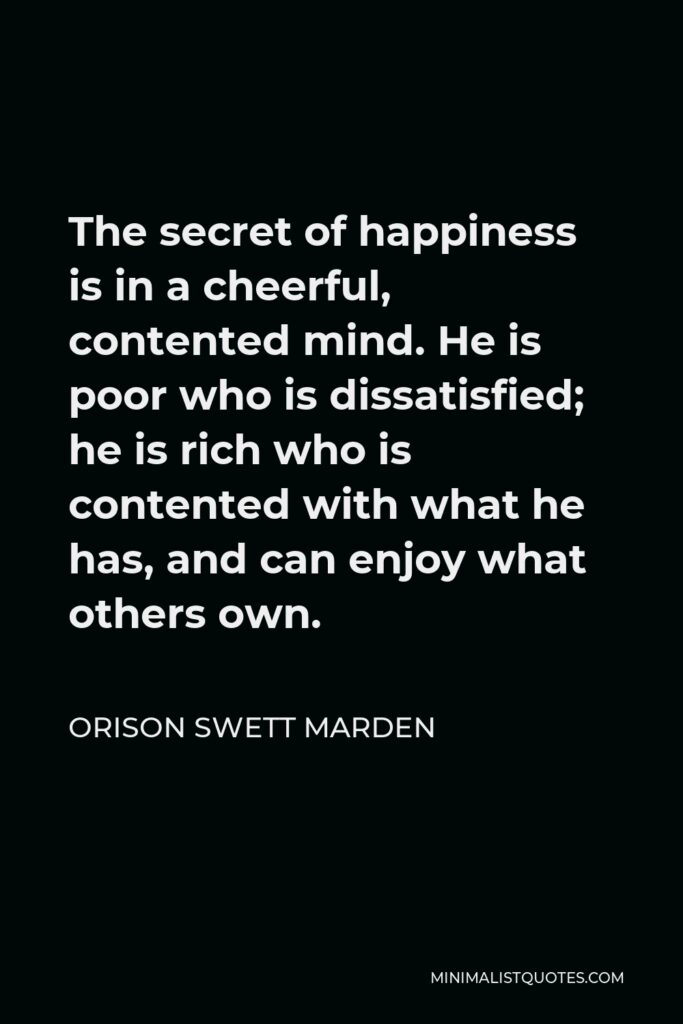 Orison Swett Marden Quote - The secret of happiness is in a cheerful, contented mind. He is poor who is dissatisfied; he is rich who is contented with what he has, and can enjoy what others own.