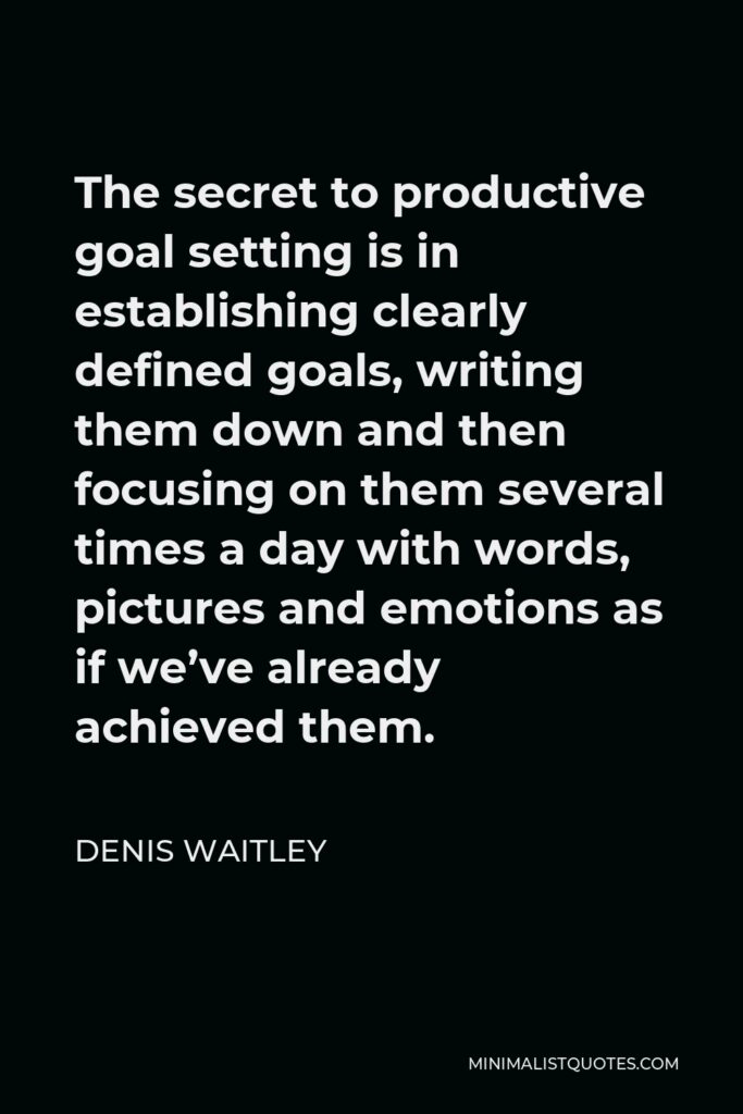 Denis Waitley Quote - The secret to productive goal setting is in establishing clearly defined goals, writing them down and then focusing on them several times a day with words, pictures and emotions as if we’ve already achieved them.
