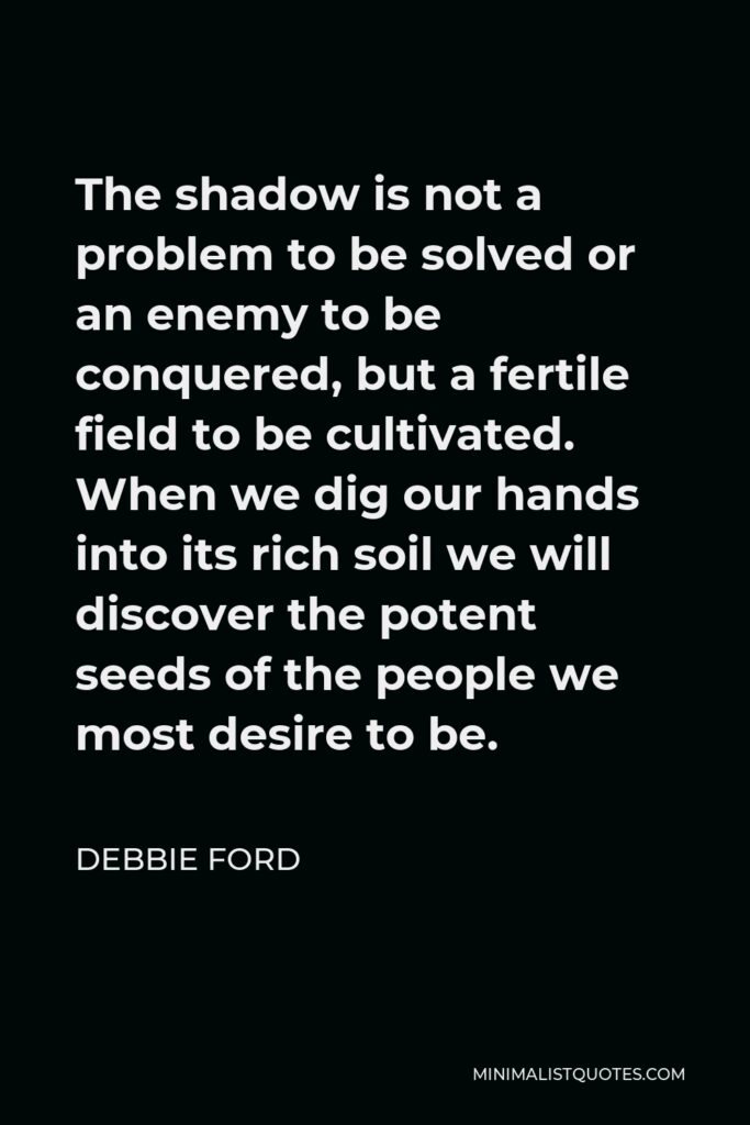 Debbie Ford Quote - The shadow is not a problem to be solved or an enemy to be conquered, but a fertile field to be cultivated. When we dig our hands into its rich soil we will discover the potent seeds of the people we most desire to be.