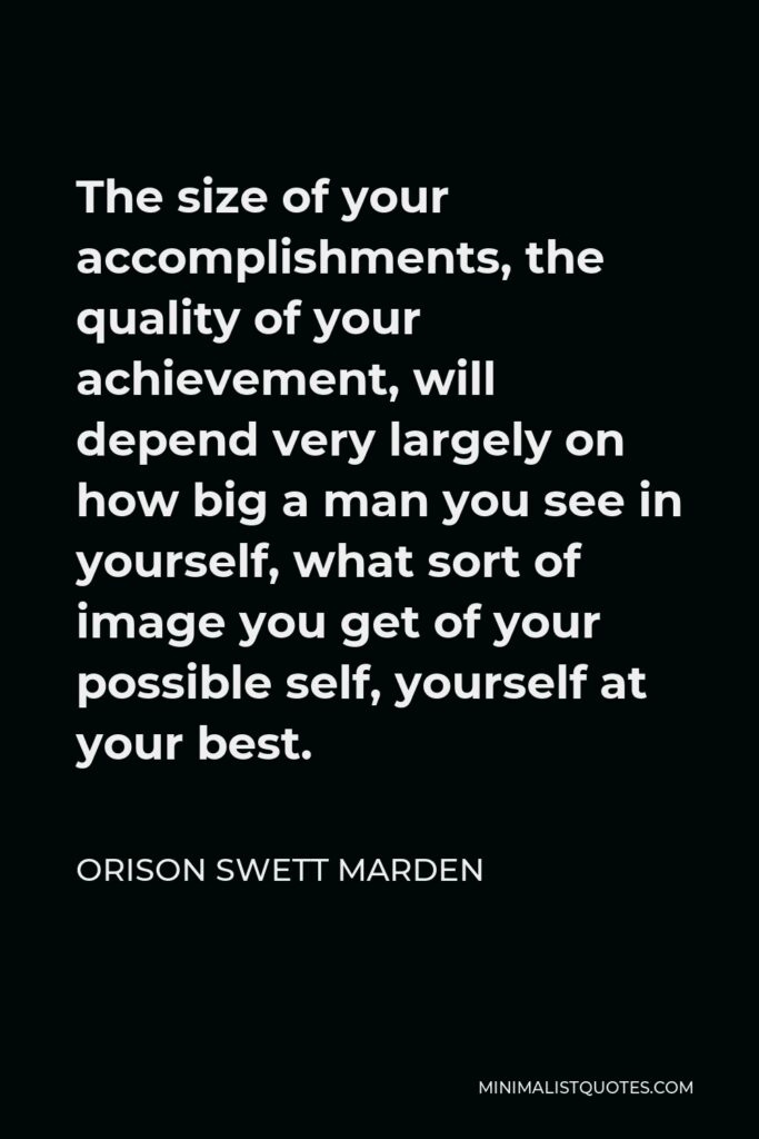 Orison Swett Marden Quote - The size of your accomplishments, the quality of your achievement, will depend very largely on how big a man you see in yourself, what sort of image you get of your possible self, yourself at your best.