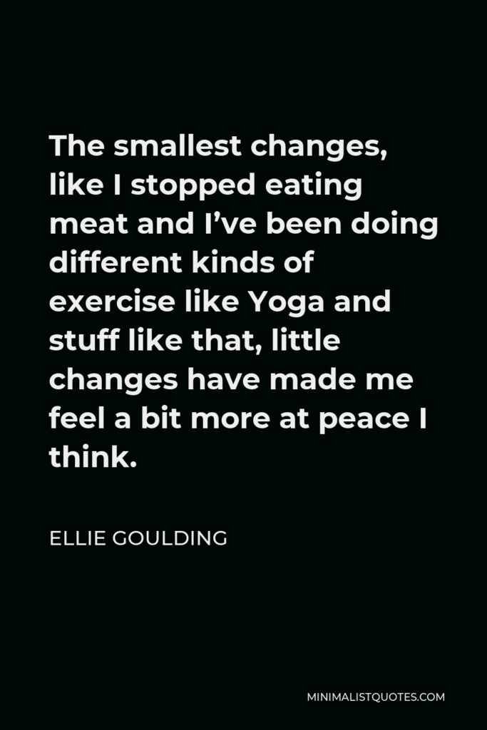 Ellie Goulding Quote - The smallest changes, like I stopped eating meat and I’ve been doing different kinds of exercise like Yoga and stuff like that, little changes have made me feel a bit more at peace I think.
