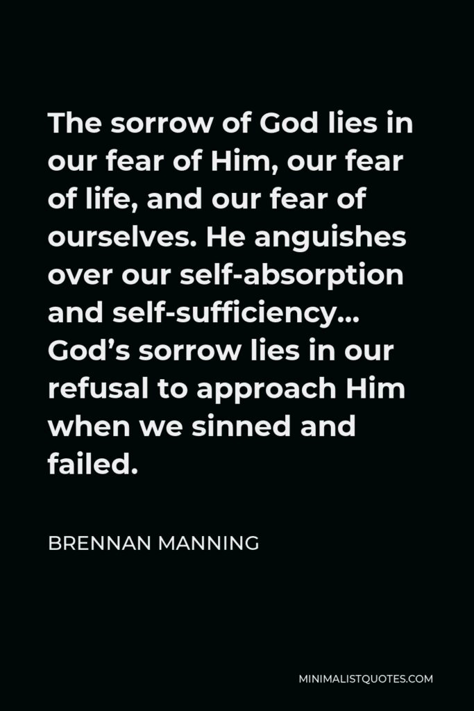 Brennan Manning Quote - The sorrow of God lies in our fear of Him, our fear of life, and our fear of ourselves. He anguishes over our self-absorption and self-sufficiency… God’s sorrow lies in our refusal to approach Him when we sinned and failed.