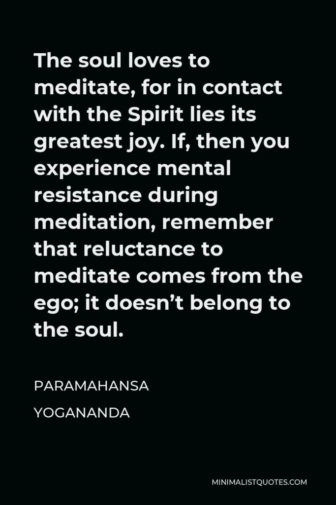 Paramahansa Yogananda Quote - The soul loves to meditate, for in contact with the Spirit lies its greatest joy. If, then you experience mental resistance during meditation, remember that reluctance to meditate comes from the ego; it doesn’t belong to the soul.