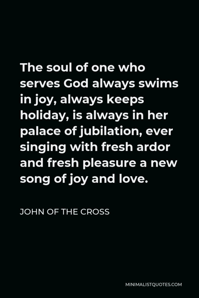 John of the Cross Quote - The soul of one who serves God always swims in joy, always keeps holiday, is always in her palace of jubilation, ever singing with fresh ardor and fresh pleasure a new song of joy and love.