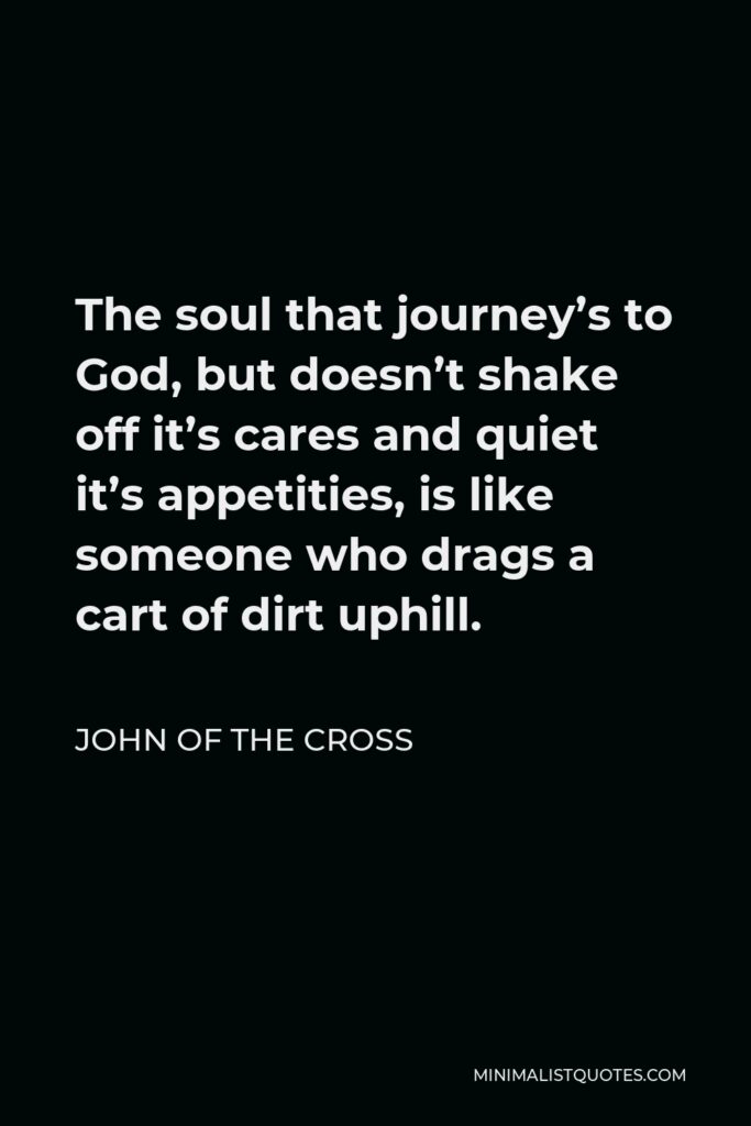 John of the Cross Quote - The soul that journey’s to God, but doesn’t shake off it’s cares and quiet it’s appetities, is like someone who drags a cart of dirt uphill.