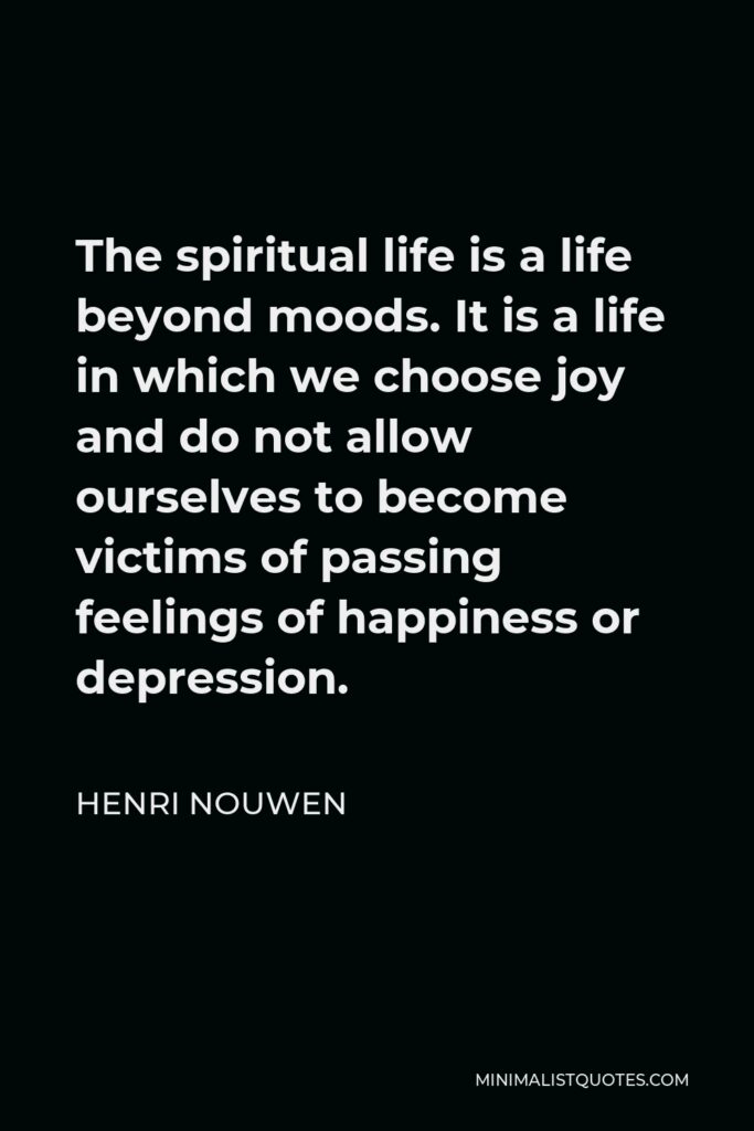 Henri Nouwen Quote - The spiritual life is a life beyond moods. It is a life in which we choose joy and do not allow ourselves to become victims of passing feelings of happiness or depression.
