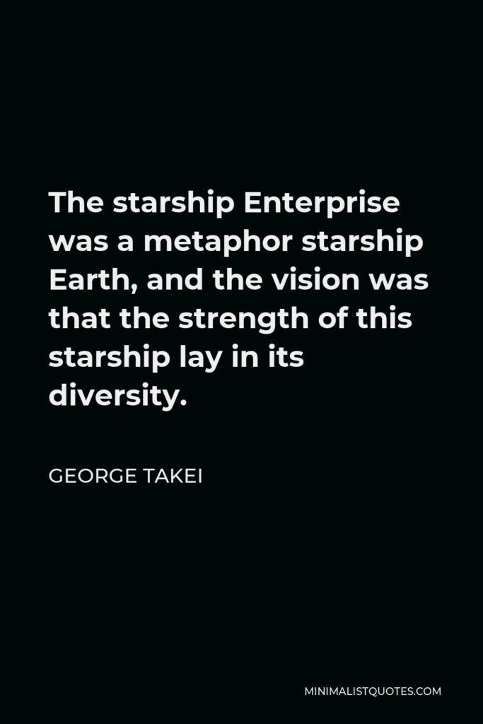 George Takei Quote - The starship Enterprise was a metaphor starship Earth, and the vision was that the strength of this starship lay in its diversity.