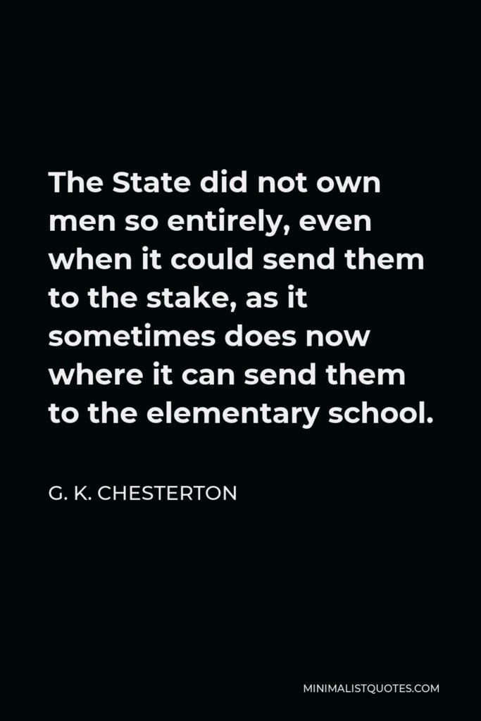G. K. Chesterton Quote - The State did not own men so entirely, even when it could send them to the stake, as it sometimes does now where it can send them to the elementary school.