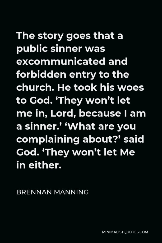 Brennan Manning Quote - The story goes that a public sinner was excommunicated and forbidden entry to the church. He took his woes to God. ‘They won’t let me in, Lord, because I am a sinner.’ ‘What are you complaining about?’ said God. ‘They won’t let Me in either.