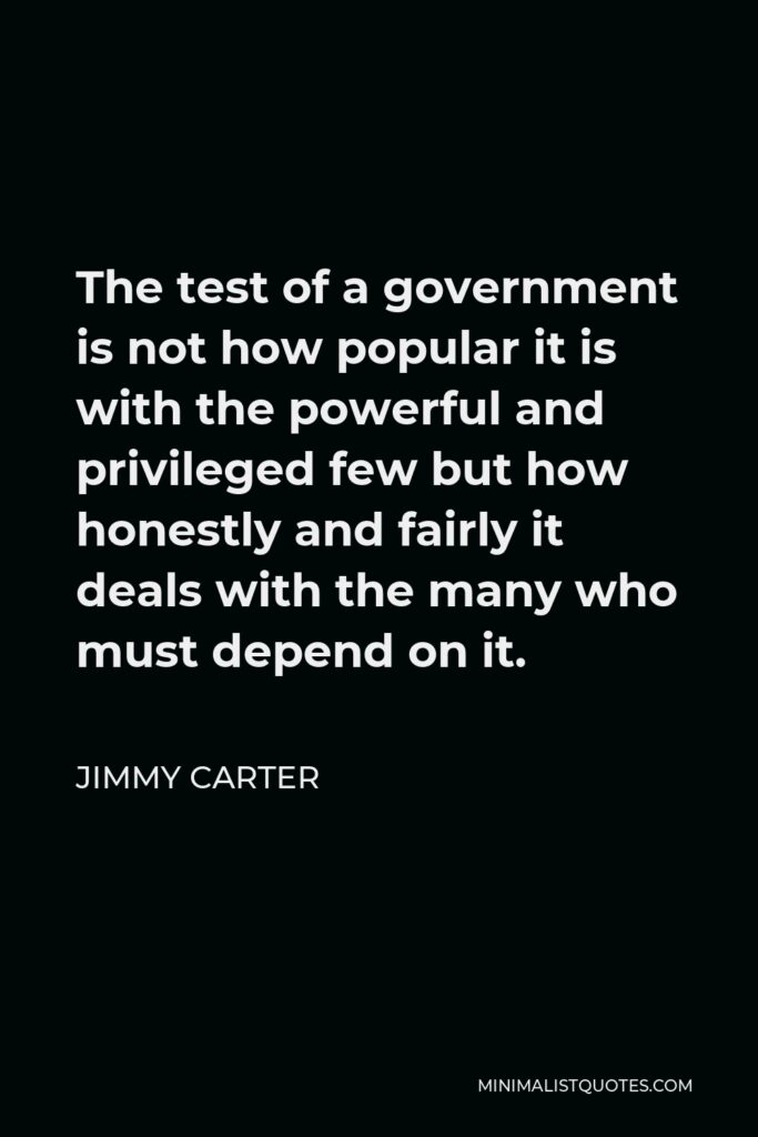 Jimmy Carter Quote - The test of a government is not how popular it is with the powerful and privileged few but how honestly and fairly it deals with the many who must depend on it.