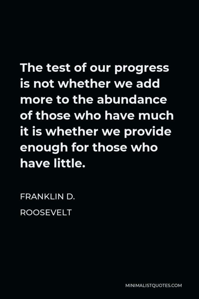Franklin D. Roosevelt Quote - The test of our progress is not whether we add more to the abundance of those who have much it is whether we provide enough for those who have little.