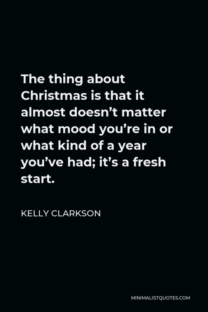 Kelly Clarkson Quote - The thing about Christmas is that it almost doesn’t matter what mood you’re in or what kind of a year you’ve had; it’s a fresh start.