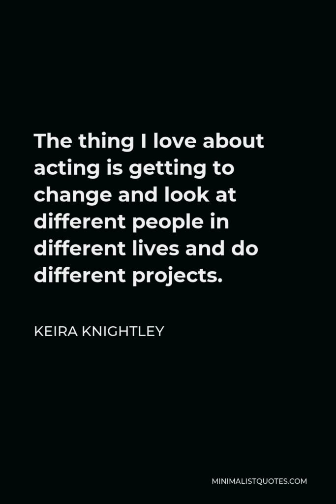Keira Knightley Quote - The thing I love about acting is getting to change and look at different people in different lives and do different projects.