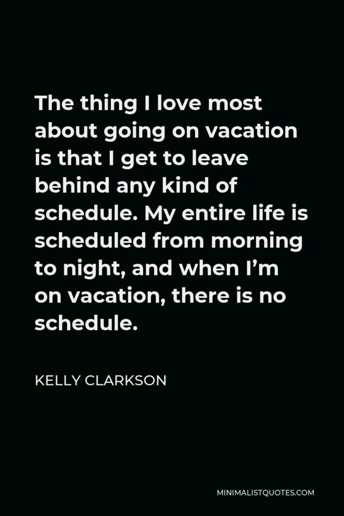 Kelly Clarkson Quote - The thing I love most about going on vacation is that I get to leave behind any kind of schedule. My entire life is scheduled from morning to night, and when I’m on vacation, there is no schedule.