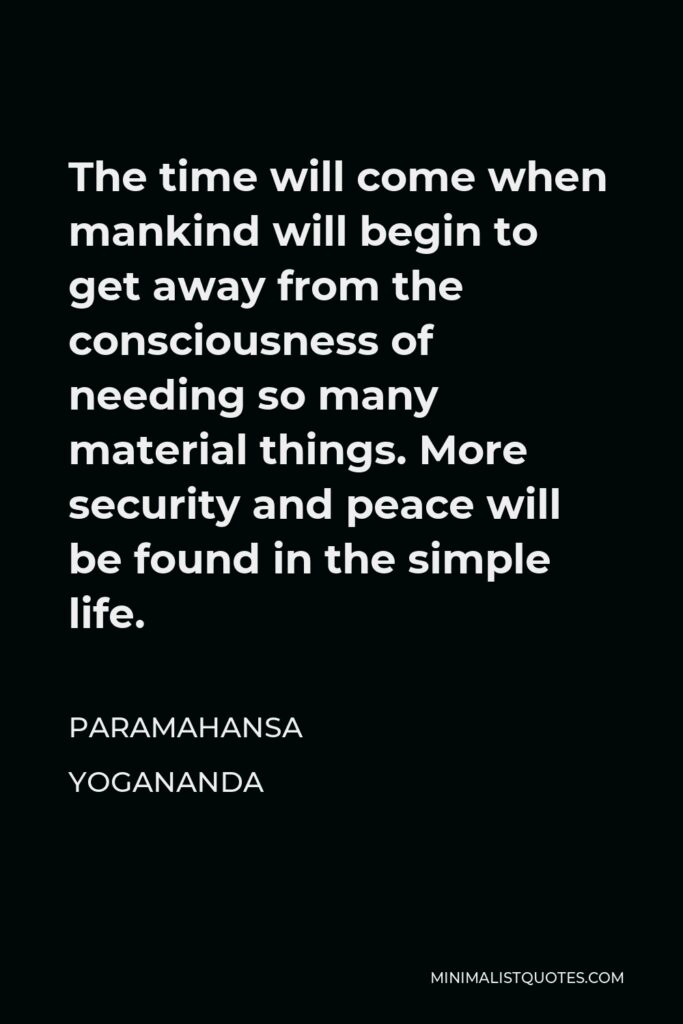 Paramahansa Yogananda Quote - The time will come when mankind will begin to get away from the consciousness of needing so many material things. More security and peace will be found in the simple life.