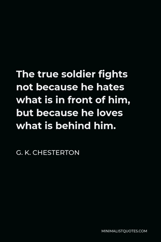 G. K. Chesterton Quote - The true soldier fights not because he hates what is in front of him, but because he loves what is behind him.