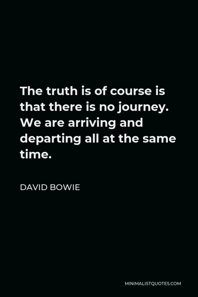David Bowie Quote - The truth is of course is that there is no journey. We are arriving and departing all at the same time.