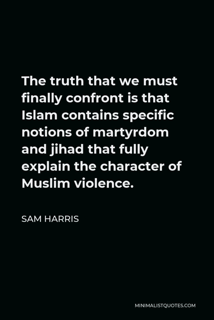 Sam Harris Quote - The truth that we must finally confront is that Islam contains specific notions of martyrdom and jihad that fully explain the character of Muslim violence.