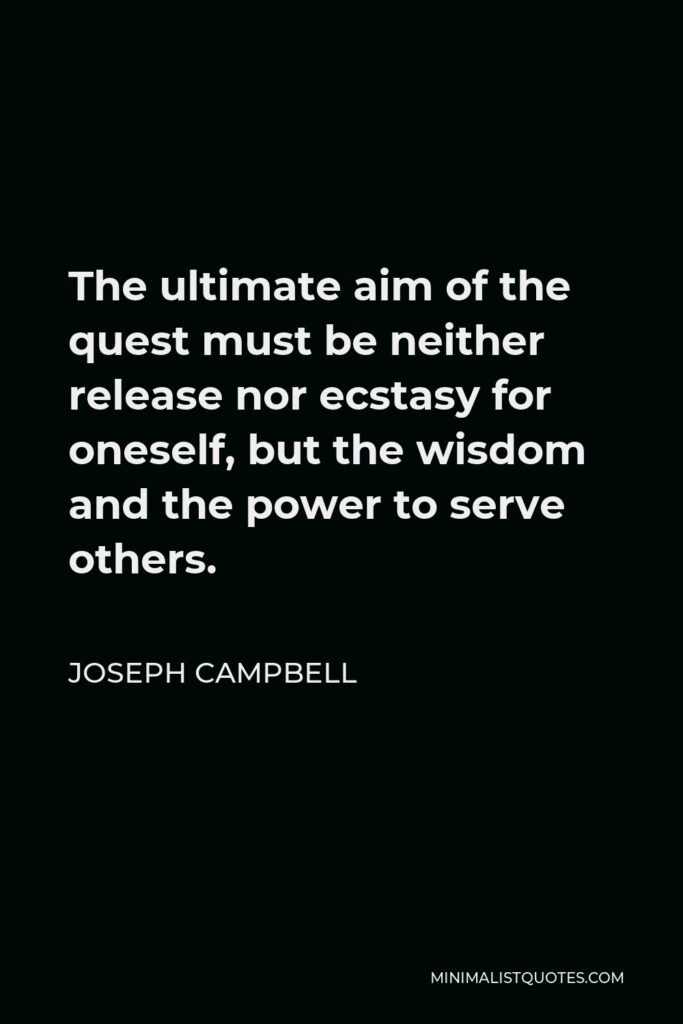 Joseph Campbell Quote - The ultimate aim of the quest must be neither release nor ecstasy for oneself, but the wisdom and the power to serve others.