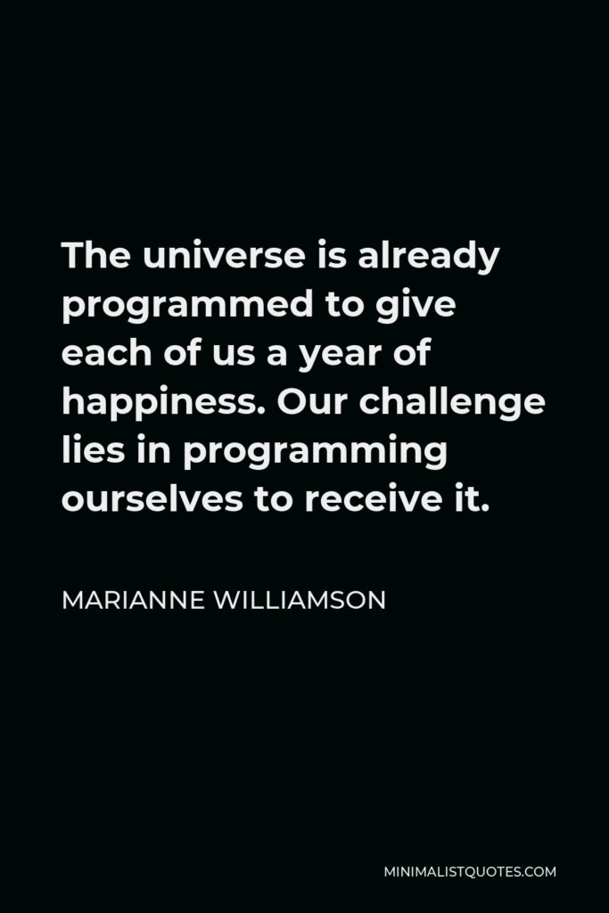 Marianne Williamson Quote - The universe is already programmed to give each of us a year of happiness. Our challenge lies in programming ourselves to receive it.