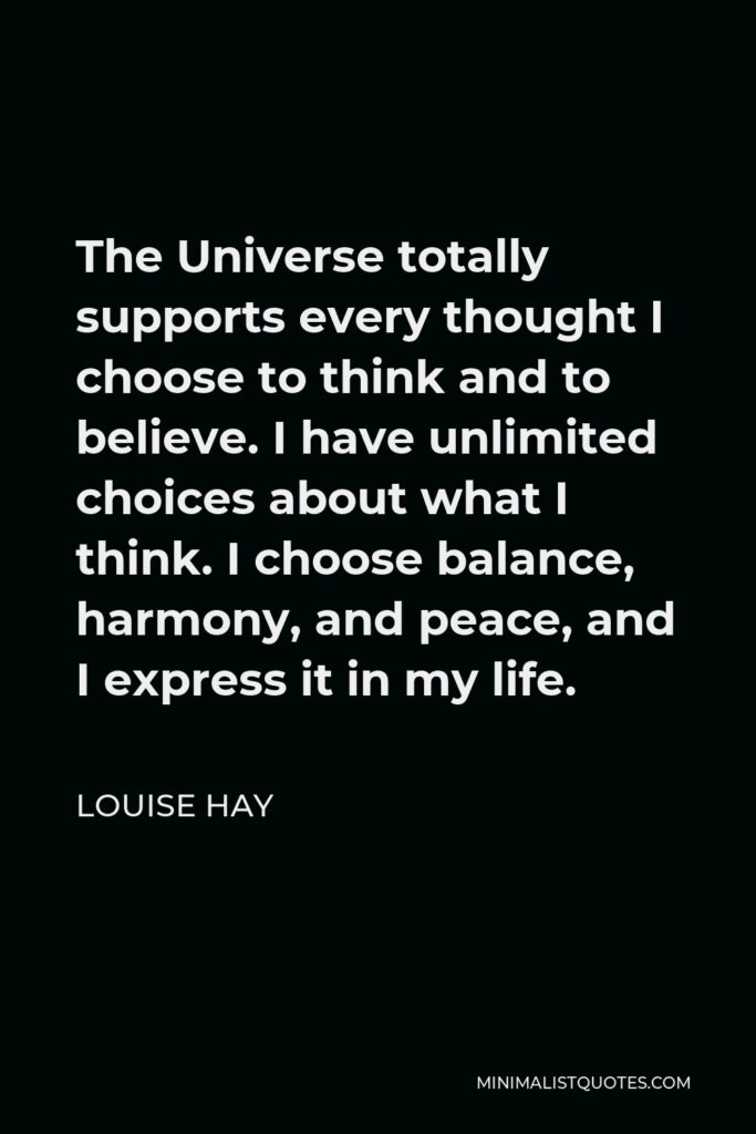Louise Hay Quote - The Universe totally supports every thought I choose to think and to believe. I have unlimited choices about what I think. I choose balance, harmony, and peace, and I express it in my life.