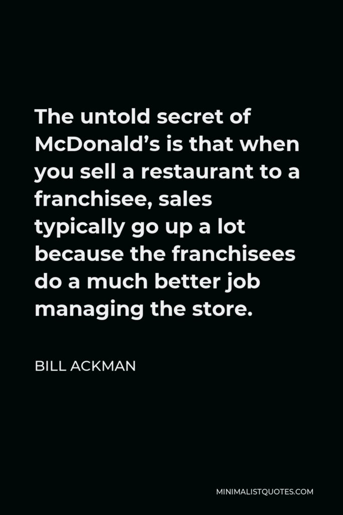 Bill Ackman Quote - The untold secret of McDonald’s is that when you sell a restaurant to a franchisee, sales typically go up a lot because the franchisees do a much better job managing the store.