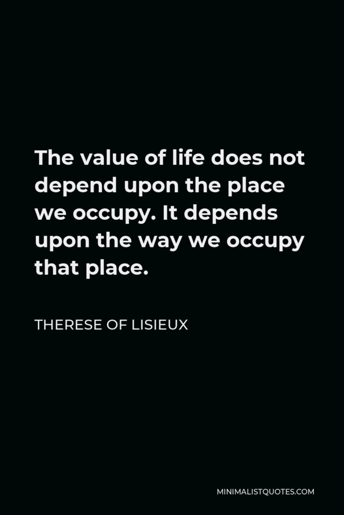 Therese of Lisieux Quote - The value of life does not depend upon the place we occupy. It depends upon the way we occupy that place.