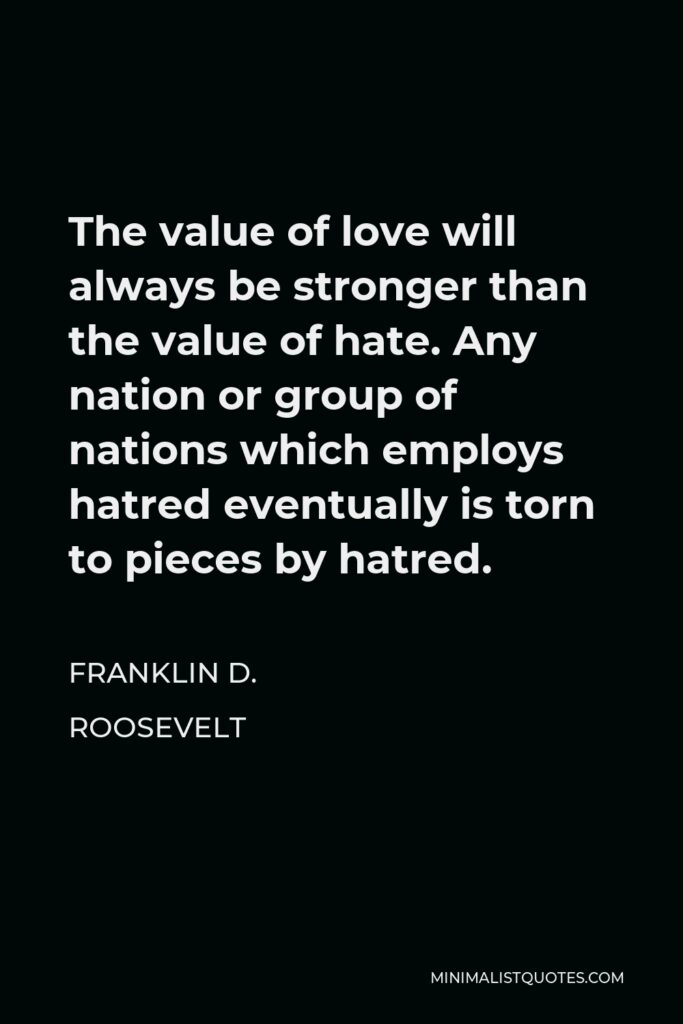 Franklin D. Roosevelt Quote - The value of love will always be stronger than the value of hate. Any nation or group of nations which employs hatred eventually is torn to pieces by hatred.
