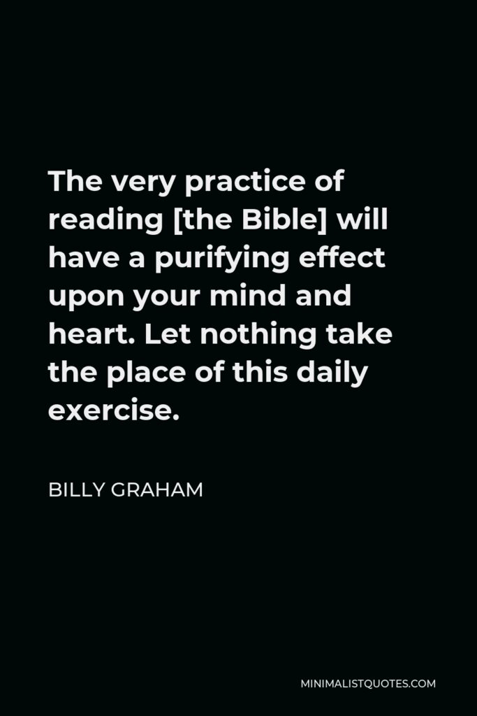 Billy Graham Quote - The very practice of reading [the Bible] will have a purifying effect upon your mind and heart. Let nothing take the place of this daily exercise.