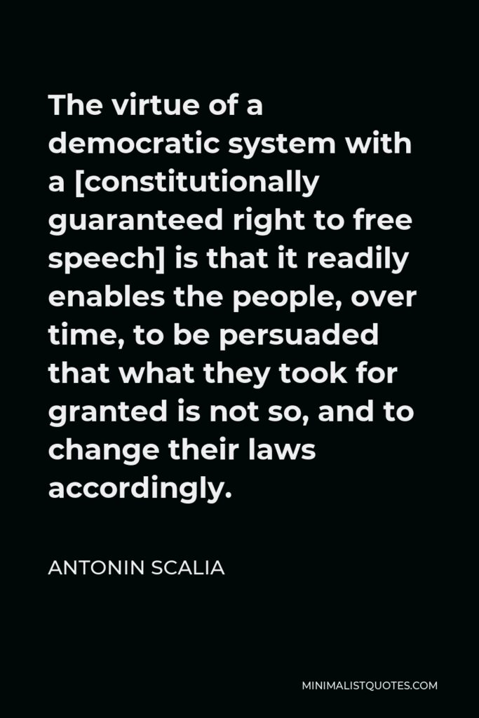 Antonin Scalia Quote - The virtue of a democratic system with a [constitutionally guaranteed right to free speech] is that it readily enables the people, over time, to be persuaded that what they took for granted is not so, and to change their laws accordingly.