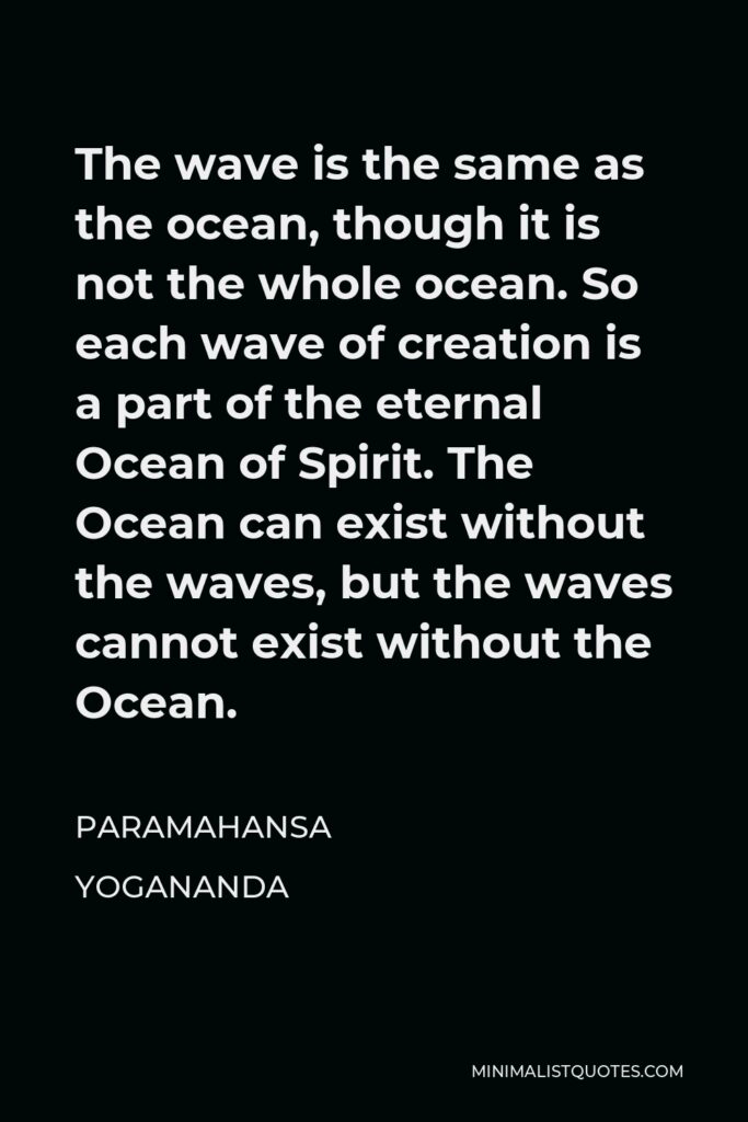 Paramahansa Yogananda Quote - The wave is the same as the ocean, though it is not the whole ocean. So each wave of creation is a part of the eternal Ocean of Spirit. The Ocean can exist without the waves, but the waves cannot exist without the Ocean.