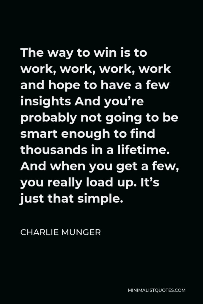 Charlie Munger Quote - The way to win is to work, work, work, work and hope to have a few insights And you’re probably not going to be smart enough to find thousands in a lifetime. And when you get a few, you really load up. It’s just that simple.