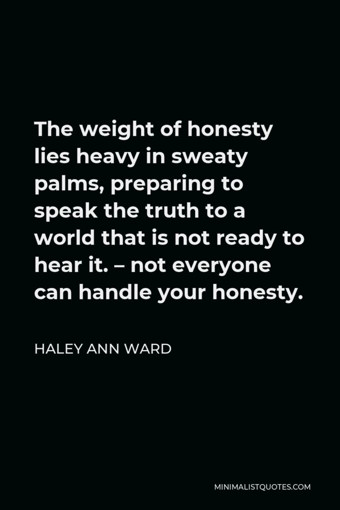 Haley Ann Ward Quote - The weight of honesty lies heavy in sweaty palms, preparing to speak the truth to a world that is not ready to hear it. – not everyone can handle your honesty.