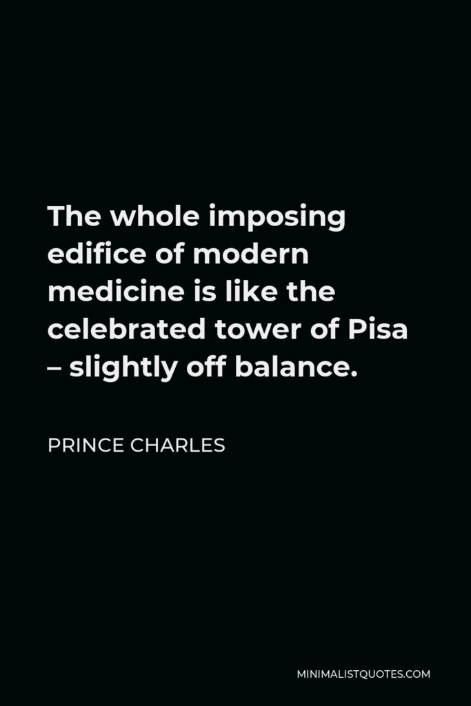 Prince Charles Quote - The whole imposing edifice of modern medicine is like the celebrated tower of Pisa – slightly off balance.