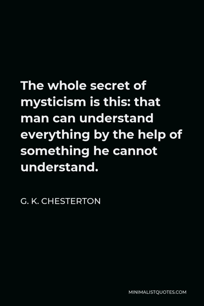 G. K. Chesterton Quote - The whole secret of mysticism is this: that man can understand everything by the help of something he cannot understand.