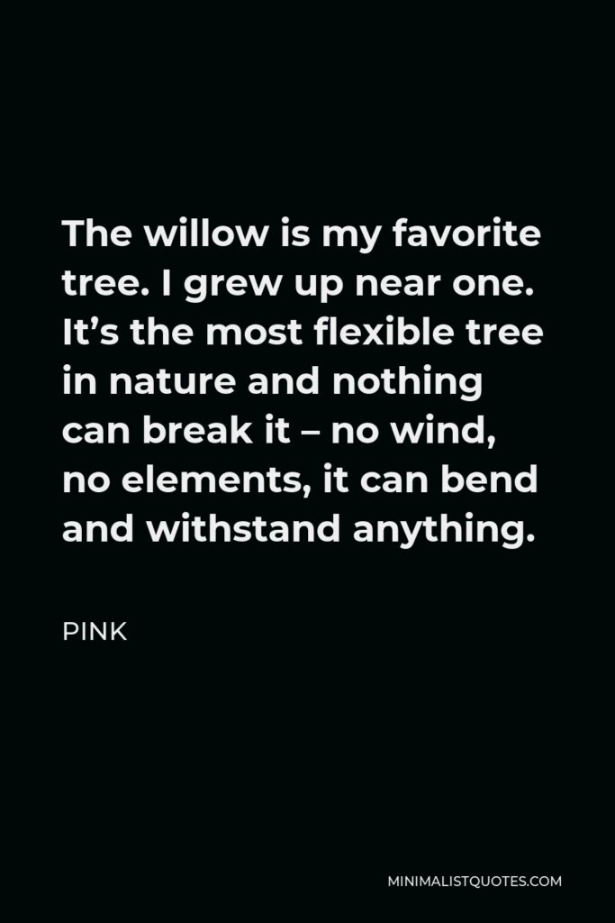 Pink Quote - The willow is my favorite tree. I grew up near one. It’s the most flexible tree in nature and nothing can break it – no wind, no elements, it can bend and withstand anything.
