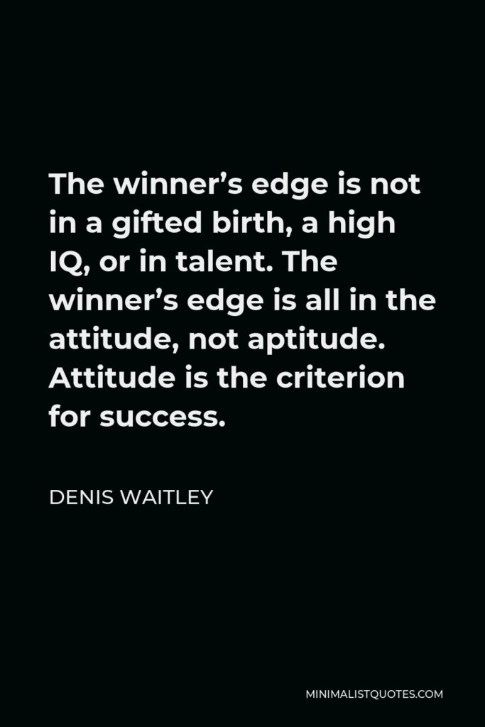Denis Waitley Quote - The winner’s edge is not in a gifted birth, a high IQ, or in talent. The winner’s edge is all in the attitude, not aptitude. Attitude is the criterion for success.