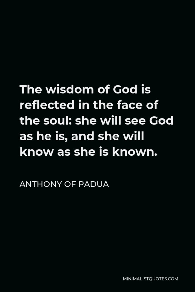 Anthony of Padua Quote - The wisdom of God is reflected in the face of the soul: she will see God as he is, and she will know as she is known.