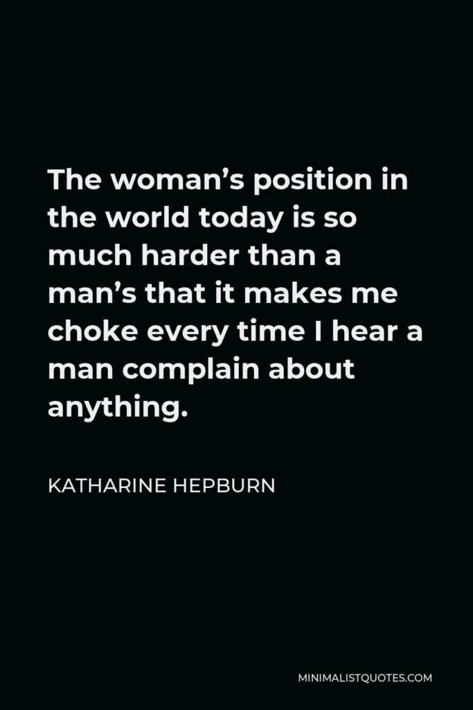 Katharine Hepburn Quote - The woman’s position in the world today is so much harder than a man’s that it makes me choke every time I hear a man complain about anything.