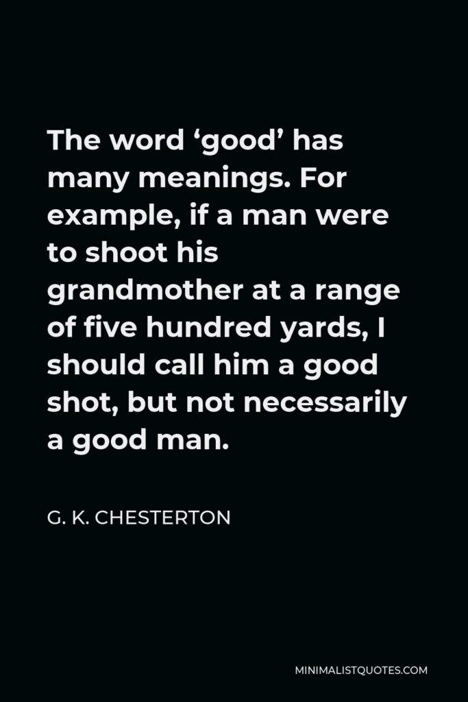 G. K. Chesterton Quote - The word ‘good’ has many meanings. For example, if a man were to shoot his grandmother at a range of five hundred yards, I should call him a good shot, but not necessarily a good man.